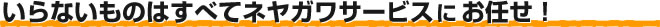 いらないものはすべてネヤガワサービスにお任せ！