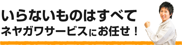 いらないものはすべてネヤガワサービスにお任せ！