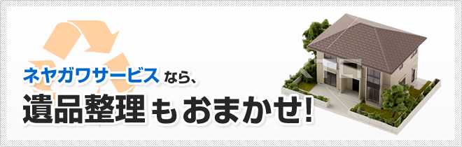 ネヤガワサービスなら、遺品整理もおまかせ!
